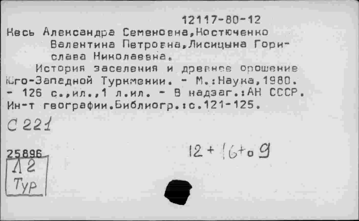 ﻿12117-80-12
Несь Александра Семеневна,Костюченко Валентина Петро єна,Лисицына Гери-слава Николаевна.
История заселения и древние орошение гСго-Запедной Туркмении. - И. : Нау ка, 1980 . - 126 с.,ил.»1 л.ил. - Э надзаг.їАН СССР. Ин-т географии.Библиогр.:с.121-125.
С 221
zmse
Т/Р